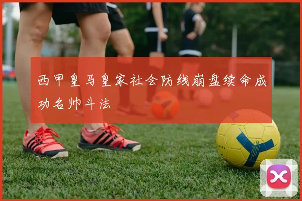 西甲皇马皇家社会防线崩盘续命成功名帅斗法