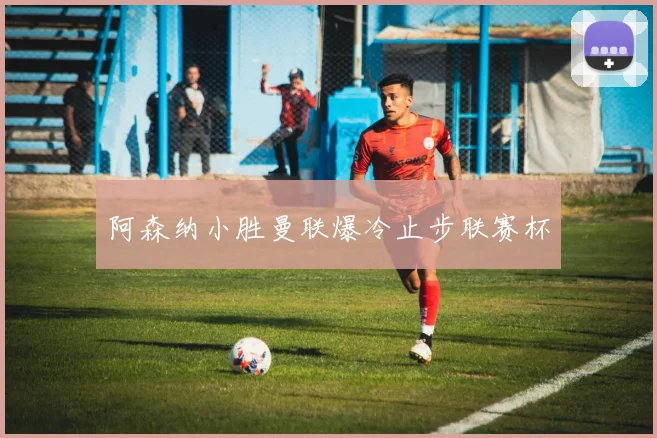 阿森纳小胜曼联爆冷止步联赛杯